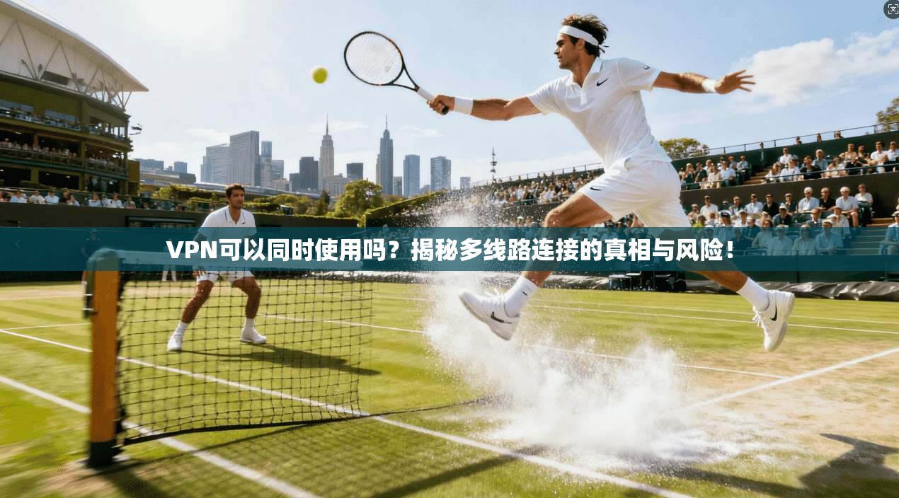 VPN可以同时使用吗？揭秘多线路连接的真相与风险！