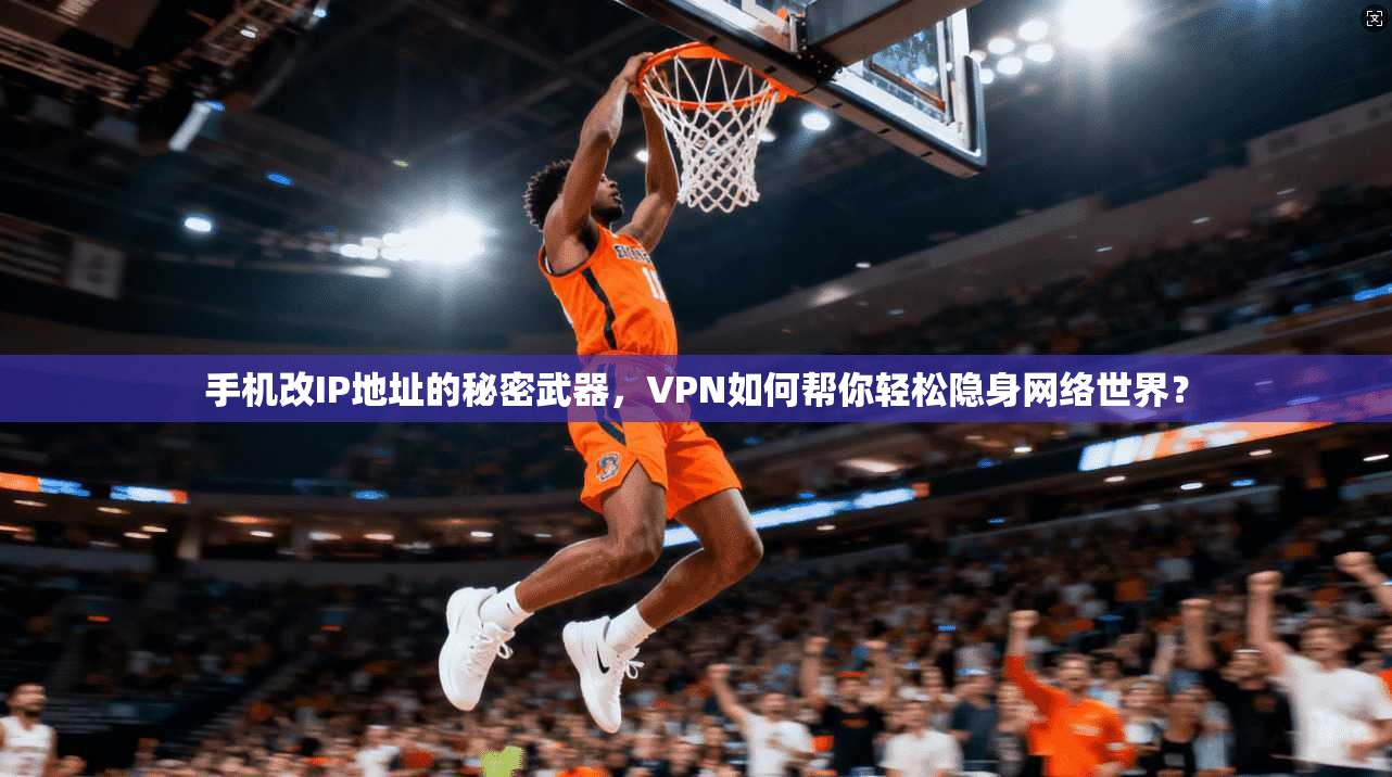 手机改IP地址的秘密武器，VPN如何帮你轻松隐身网络世界？