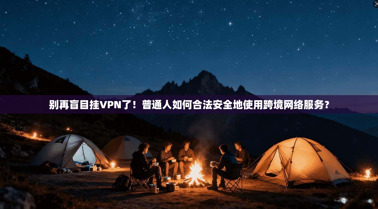 别再盲目挂VPN了!普通人如何合法安全地使用跨境网络服务?