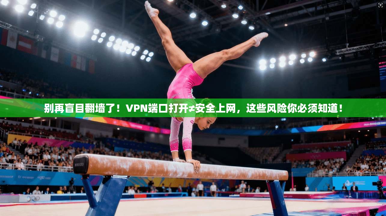 别再盲目翻墙了！VPN端口打开≠安全上网，这些风险你必须知道！