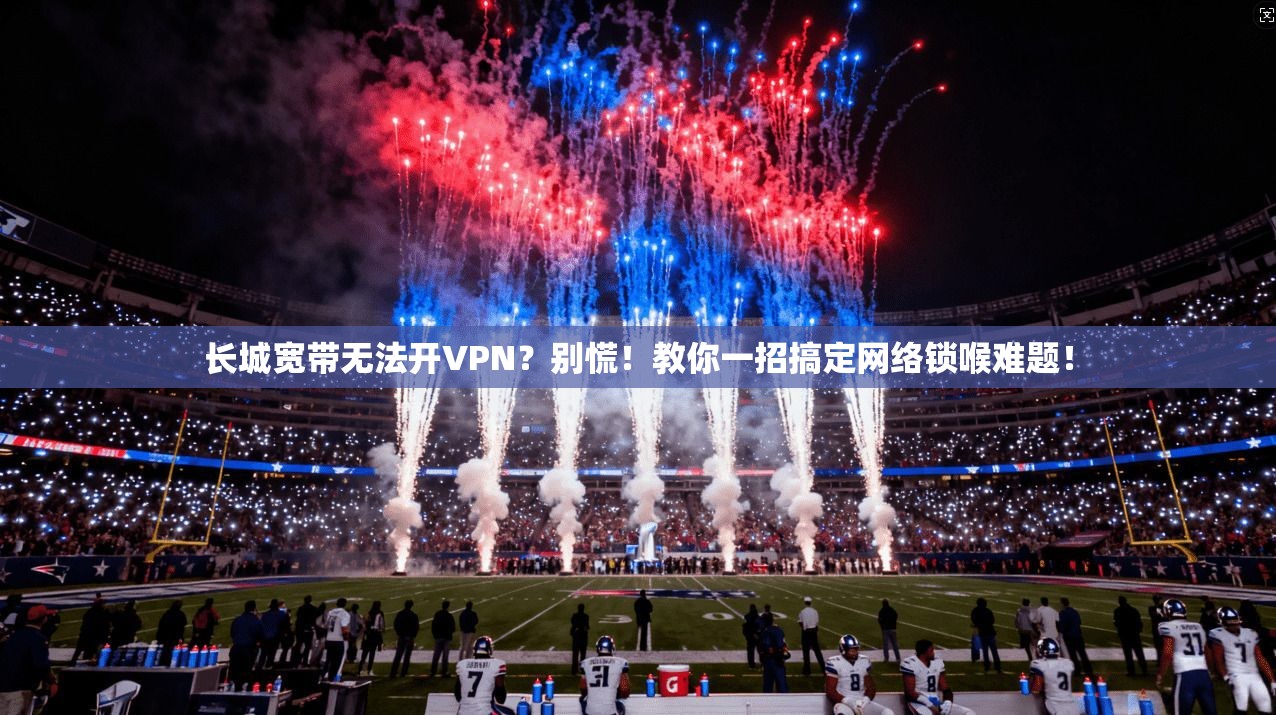 长城宽带无法开VPN？别慌！教你一招搞定网络锁喉难题！