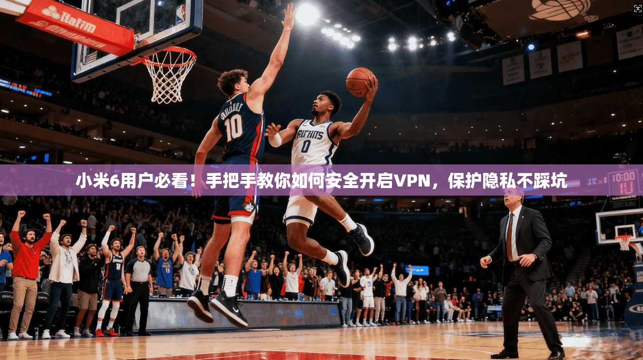小米6用户必看！手把手教你如何安全开启VPN，保护隐私不踩坑