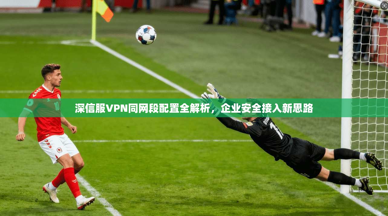 深信服VPN同网段配置全解析，企业安全接入新思路