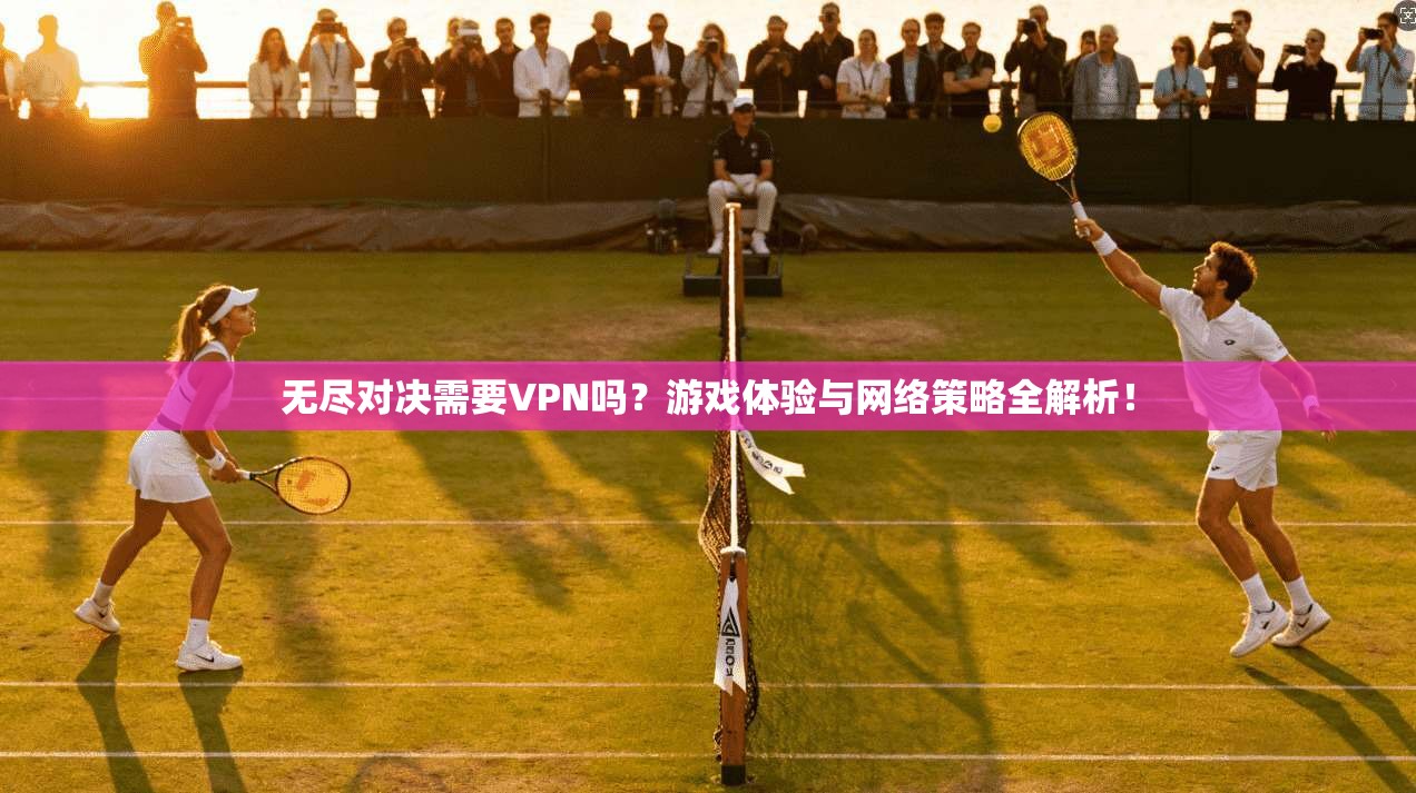 无尽对决需要VPN吗？游戏体验与网络策略全解析！