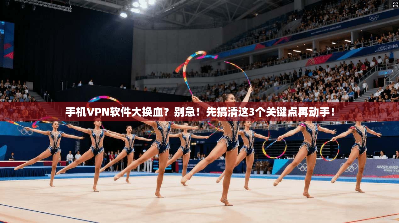 手机VPN软件大换血？别急！先搞清这3个关键点再动手！