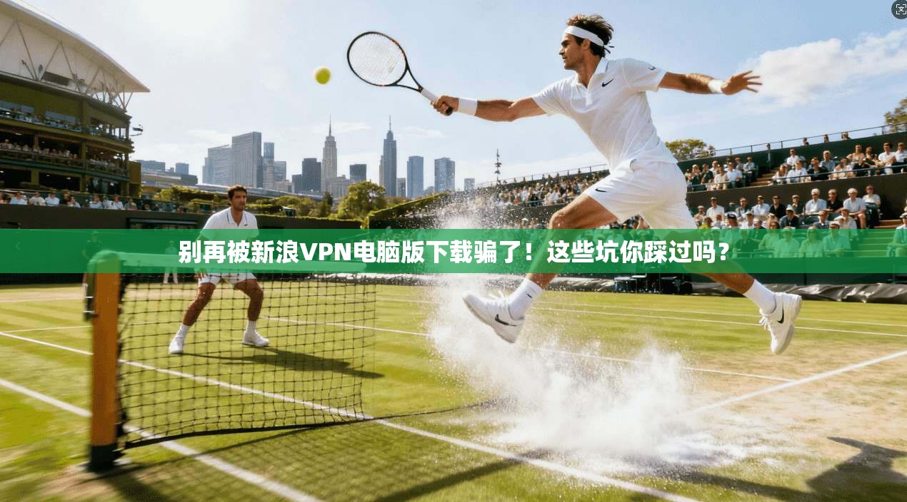 别再被新浪VPN电脑版下载骗了！这些坑你踩过吗？