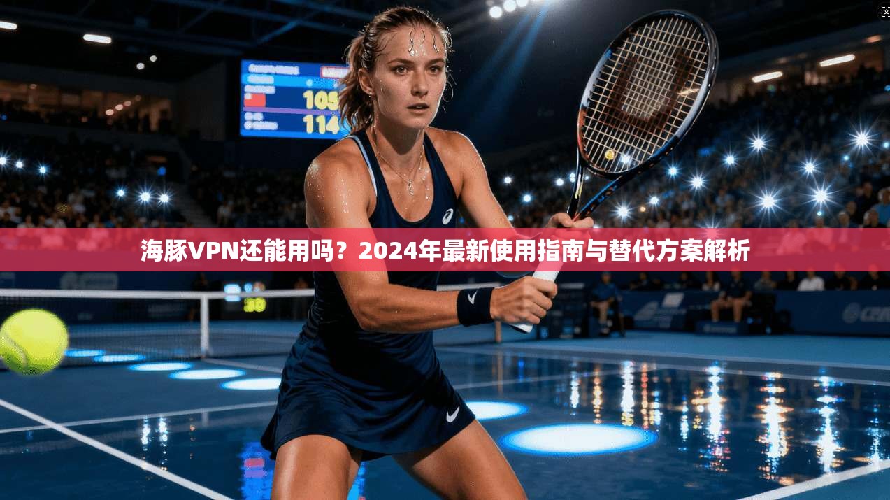 海豚VPN还能用吗?2024年最新使用指南与替代方案解析