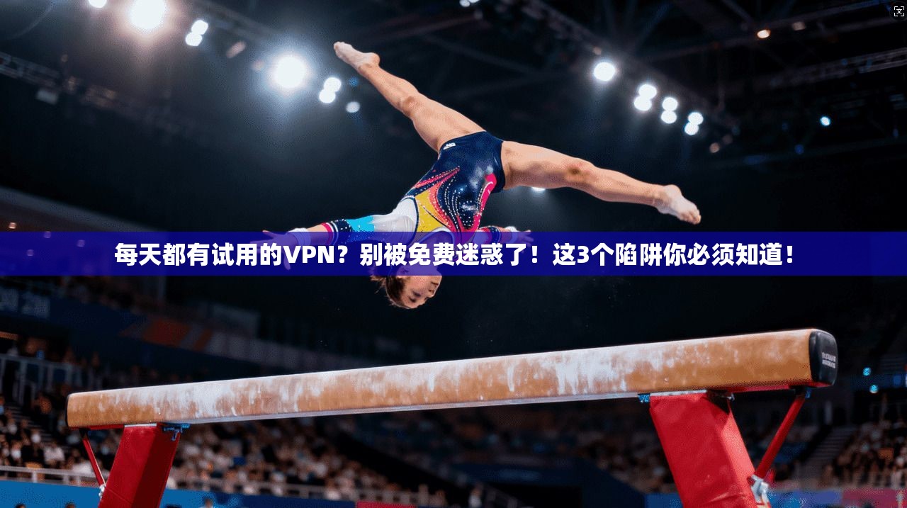 每天都有试用的VPN?别被免费迷惑了!这3个陷阱你必须知道!