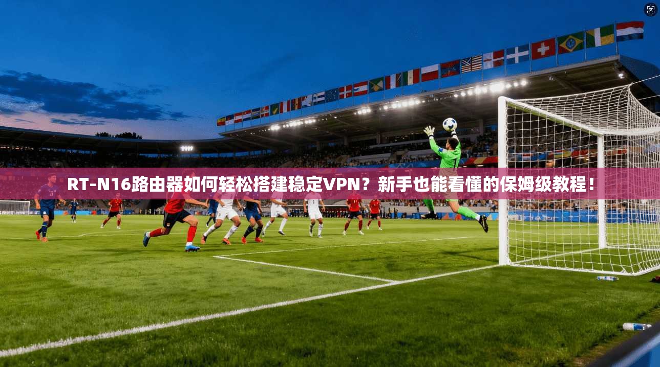 RT-N16路由器如何轻松搭建稳定VPN?新手也能看懂的保姆级教程!