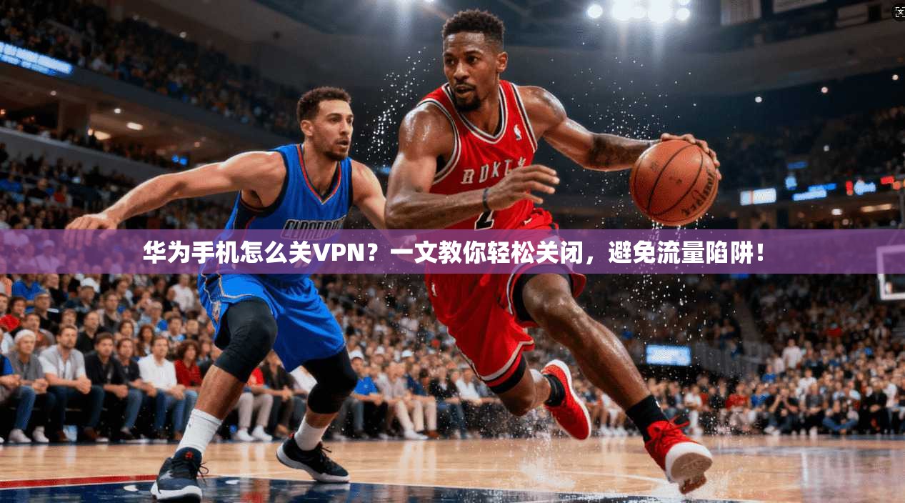 华为手机怎么关VPN？一文教你轻松关闭，避免流量陷阱！
