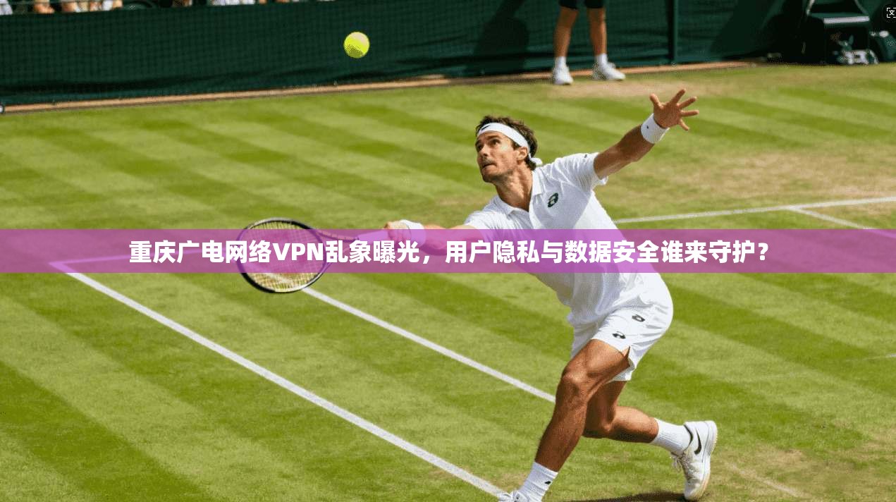 重庆广电网络VPN乱象曝光,用户隐私与数据安全谁来守护?