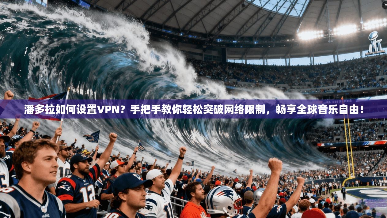 潘多拉如何设置VPN?手把手教你轻松突破网络限制,畅享全球音乐自由!