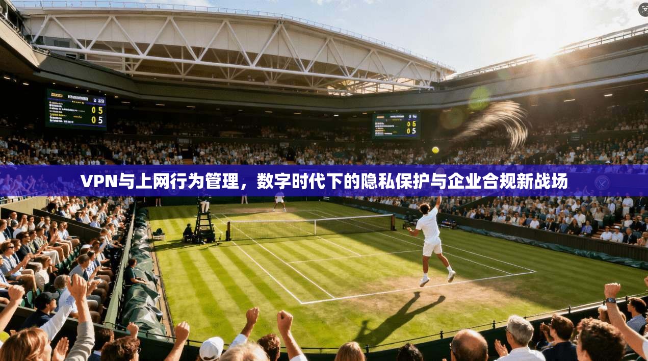VPN与上网行为管理,数字时代下的隐私保护与企业合规新战场
