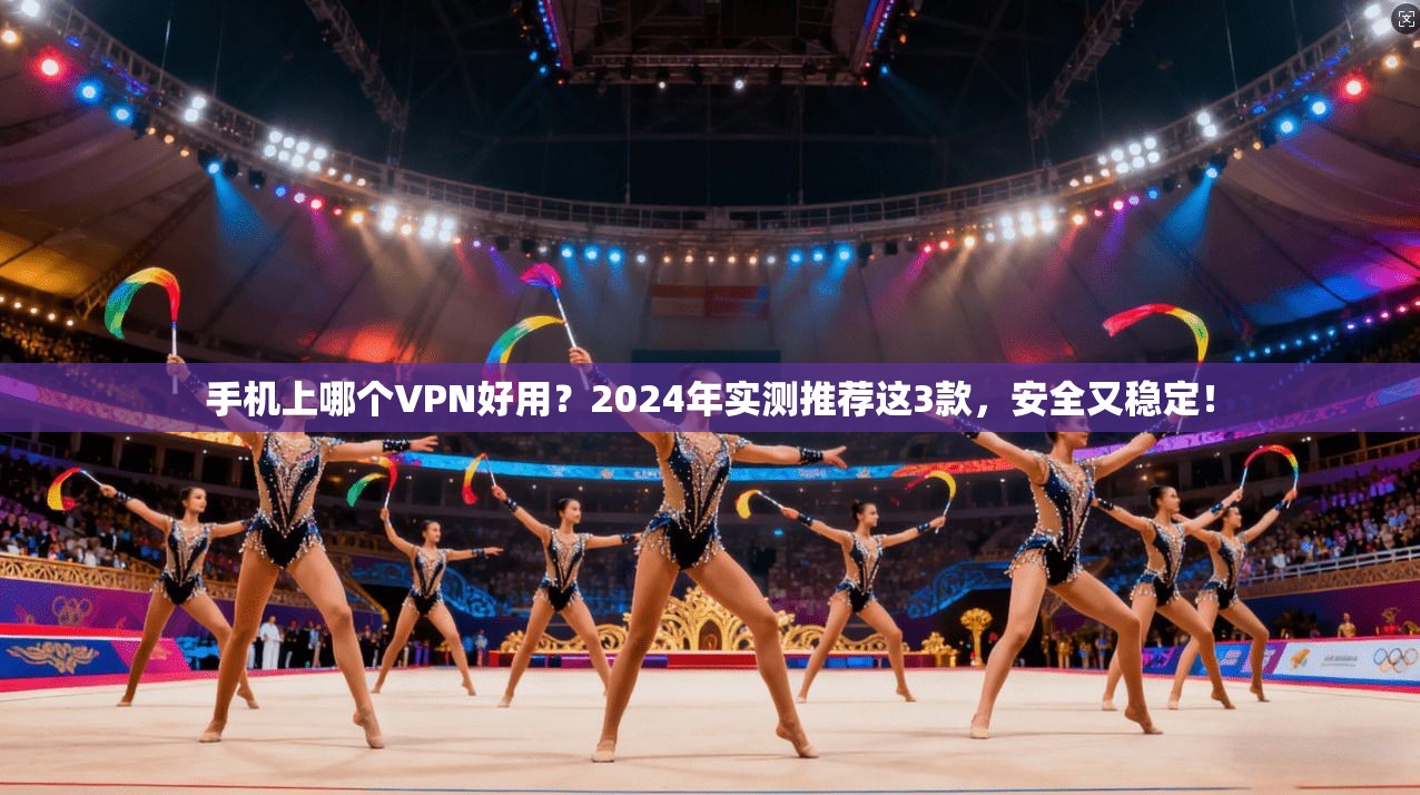 手机上哪个VPN好用？2024年实测推荐这3款，安全又稳定！