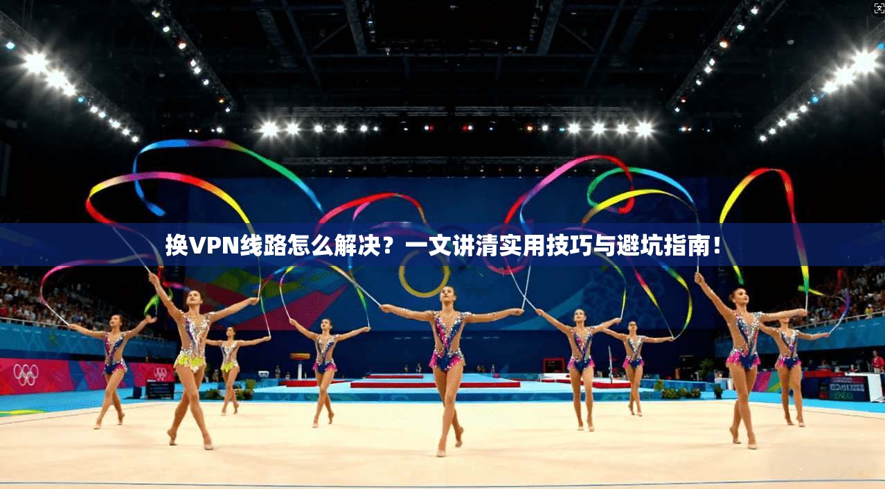 换VPN线路怎么解决？一文讲清实用技巧与避坑指南！
