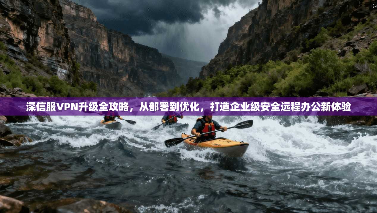 深信服VPN升级全攻略，从部署到优化，打造企业级安全远程办公新体验
