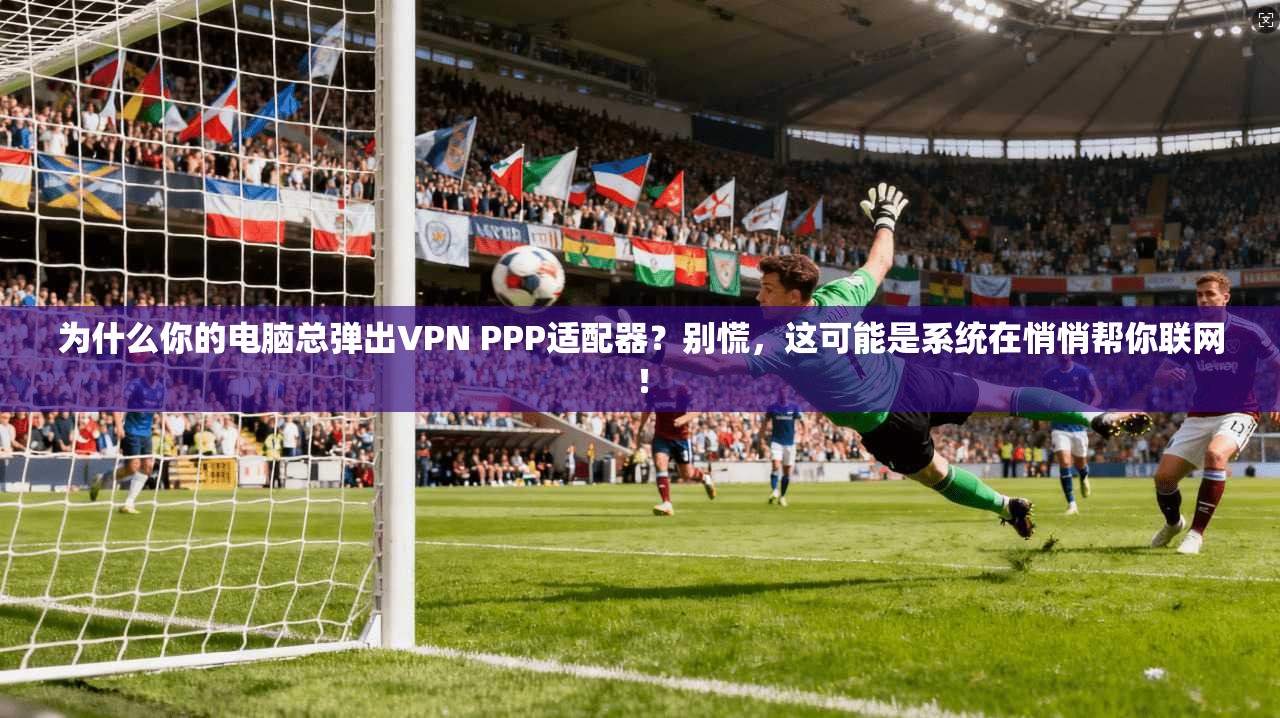 为什么你的电脑总弹出VPN PPP适配器？别慌，这可能是系统在悄悄帮你联网！