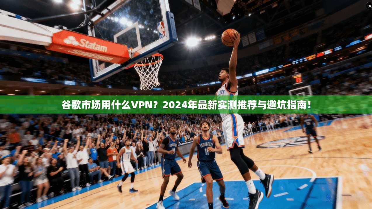 谷歌市场用什么VPN？2024年最新实测推荐与避坑指南！