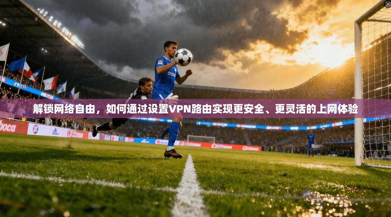 解锁网络自由，如何通过设置VPN路由实现更安全、更灵活的上网体验