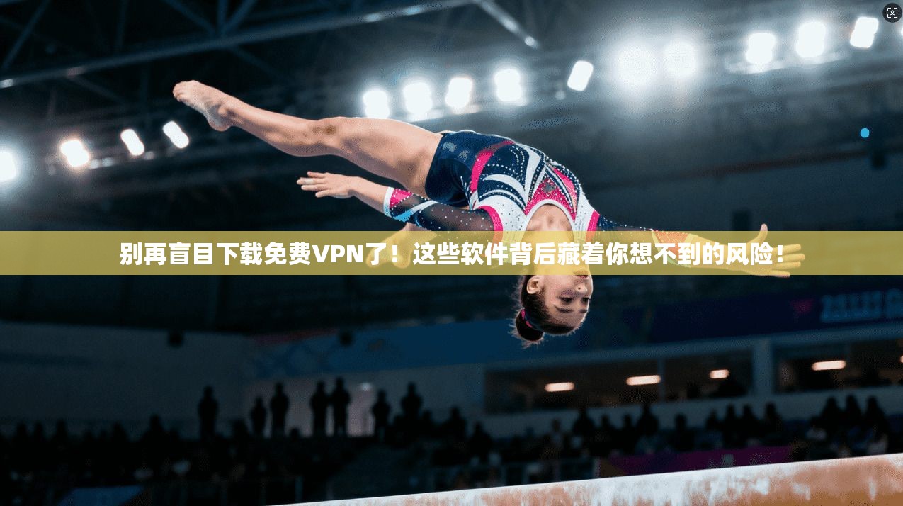 别再盲目下载免费VPN了！这些软件背后藏着你想不到的风险！