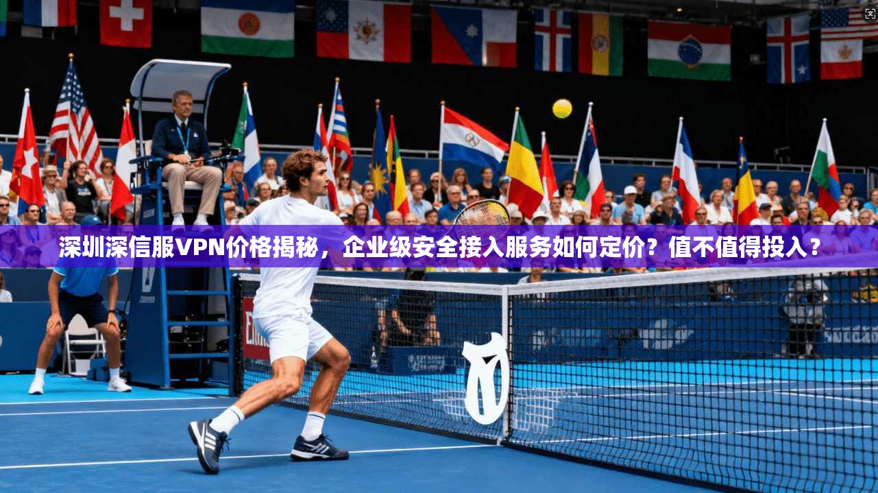 深圳深信服VPN价格揭秘，企业级安全接入服务如何定价？值不值得投入？
