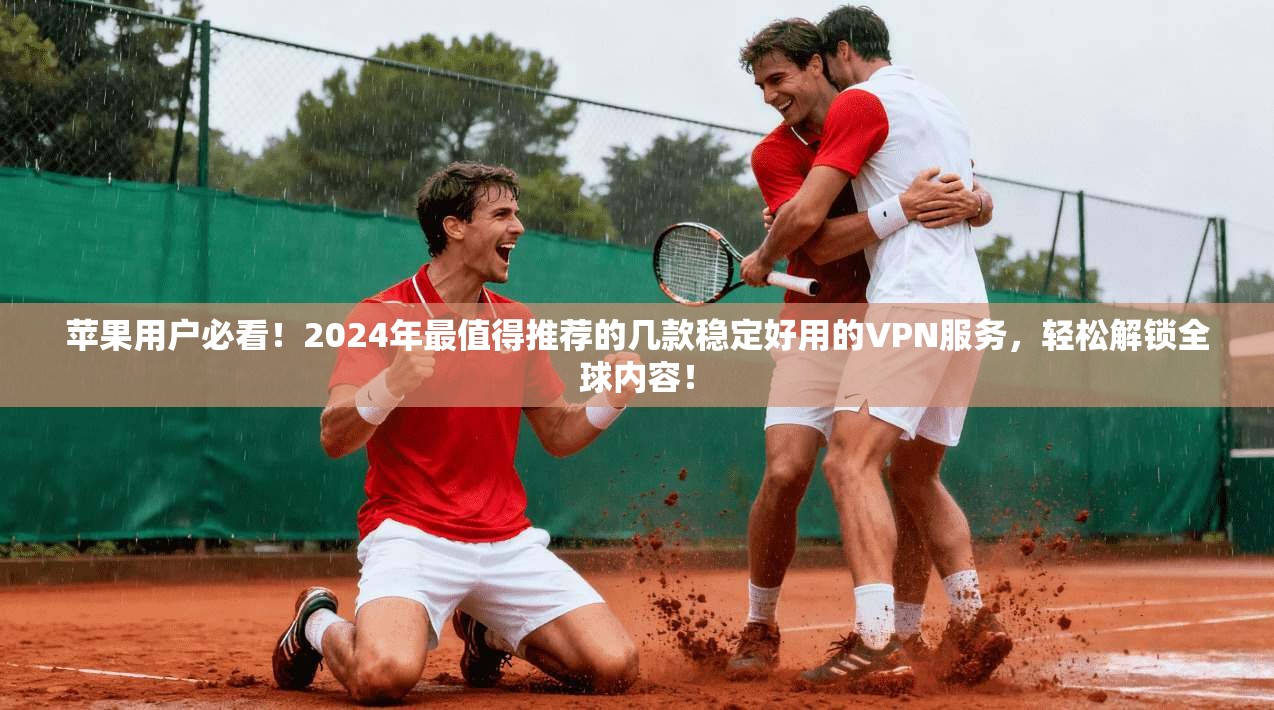 苹果用户必看！2024年最值得推荐的几款稳定好用的VPN服务，轻松解锁全球内容！