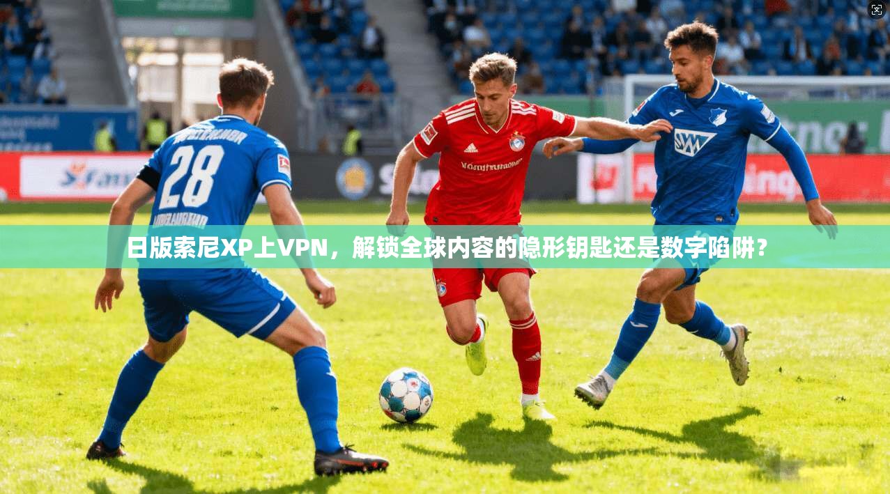 日版索尼XP上VPN，解锁全球内容的隐形钥匙还是数字陷阱？