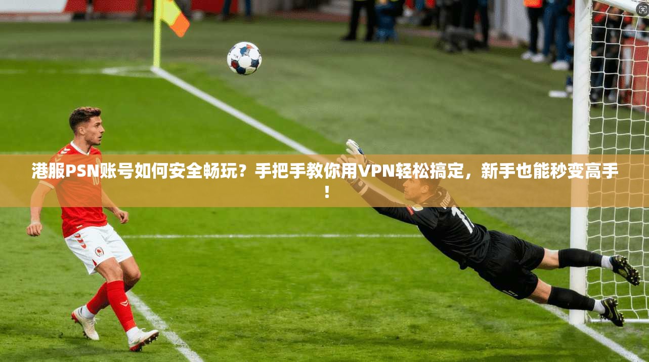 港服PSN账号如何安全畅玩？手把手教你用VPN轻松搞定，新手也能秒变高手！