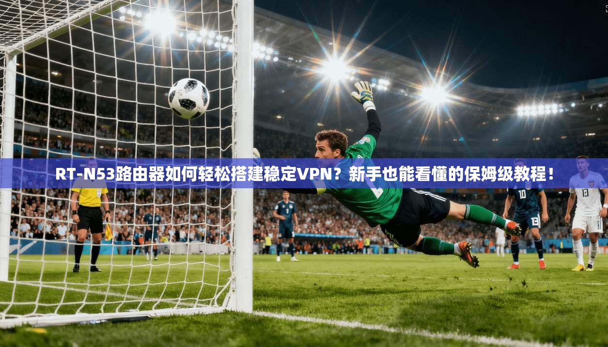 RT-N53路由器如何轻松搭建稳定VPN？新手也能看懂的保姆级教程！