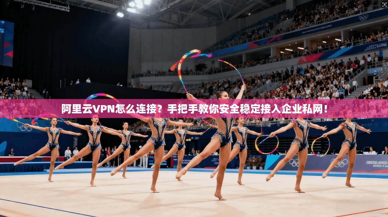 阿里云VPN怎么连接？手把手教你安全稳定接入企业私网！