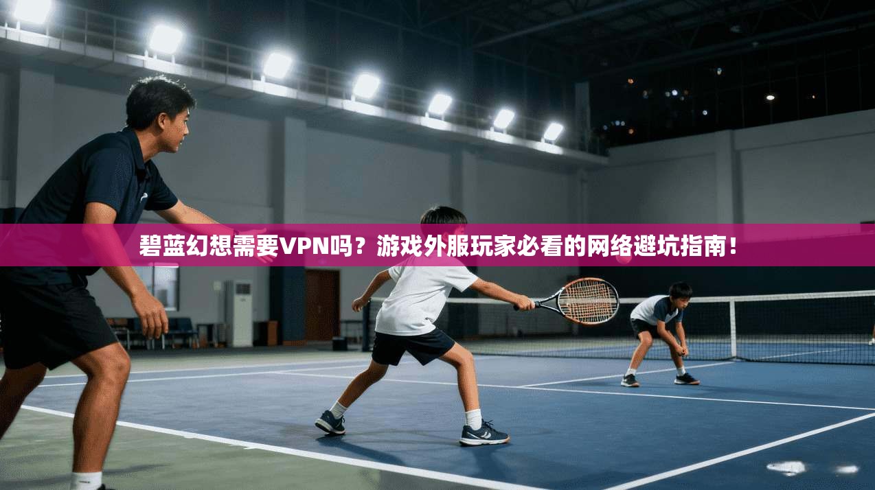 碧蓝幻想需要VPN吗？游戏外服玩家必看的网络避坑指南！