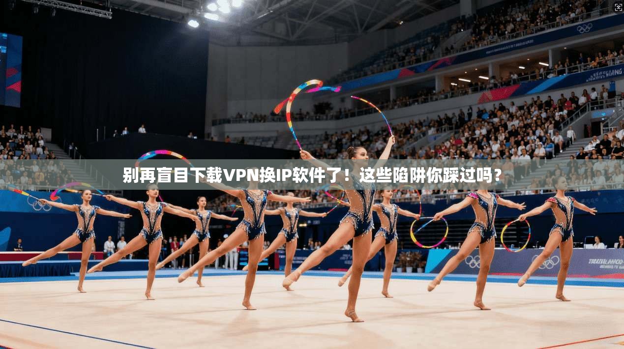 别再盲目下载VPN换IP软件了！这些陷阱你踩过吗？