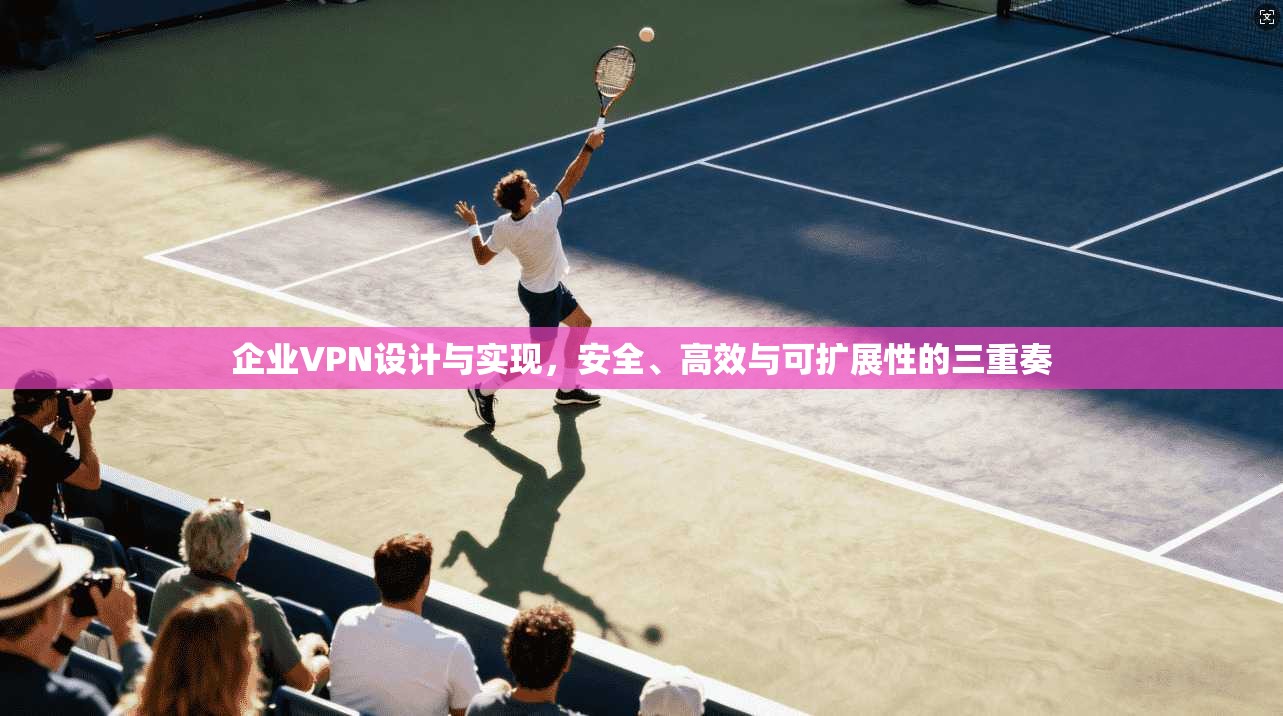 企业VPN设计与实现,安全、高效与可扩展性的三重奏