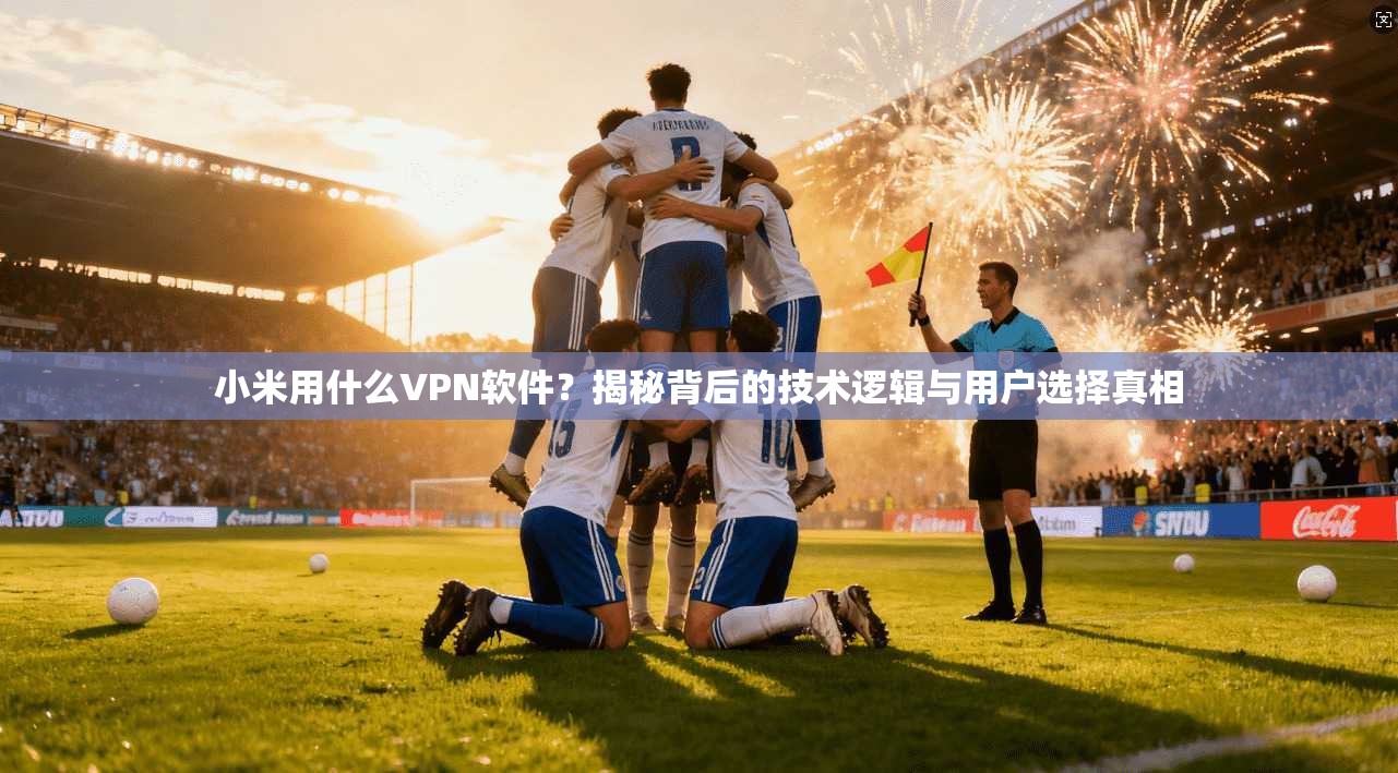 小米用什么VPN软件?揭秘背后的技术逻辑与用户选择真相