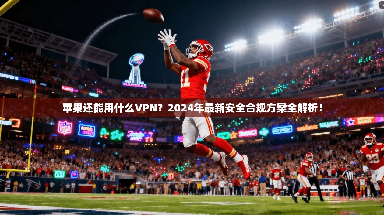 苹果还能用什么VPN？2024年最新安全合规方案全解析！
