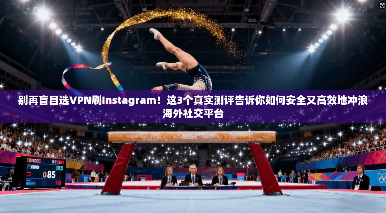 别再盲目选VPN刷Instagram！这3个真实测评告诉你如何安全又高效地冲浪海外社交平台