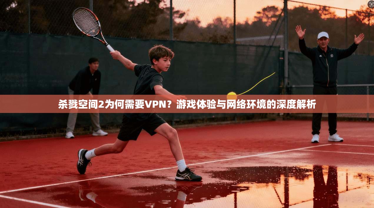 杀戮空间2为何需要VPN？游戏体验与网络环境的深度解析