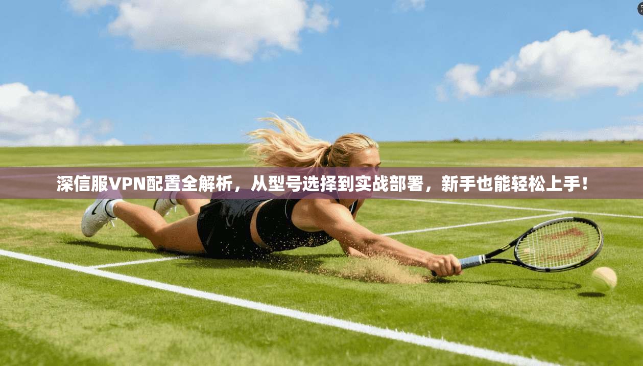 深信服VPN配置全解析，从型号选择到实战部署，新手也能轻松上手！