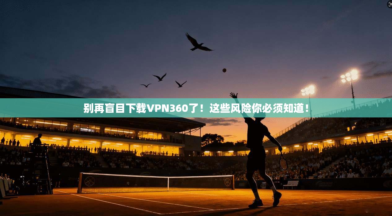 别再盲目下载VPN360了！这些风险你必须知道！