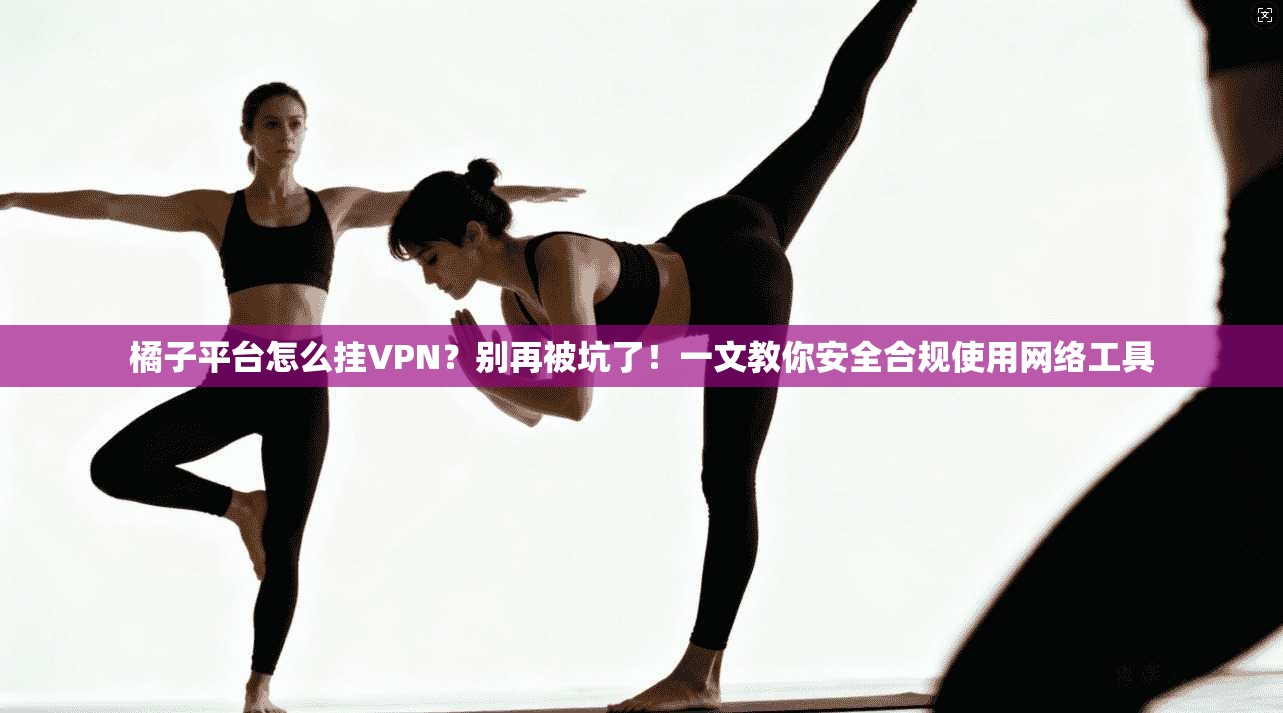 橘子平台怎么挂VPN？别再被坑了！一文教你安全合规使用网络工具