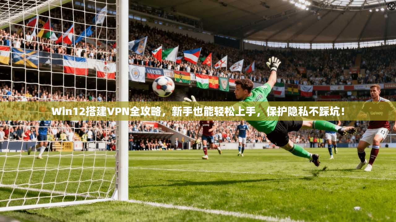 Win12搭建VPN全攻略,新手也能轻松上手,保护隐私不踩坑!