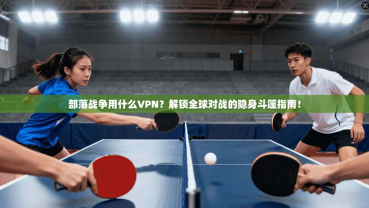 部落战争用什么VPN？解锁全球对战的隐身斗篷指南！