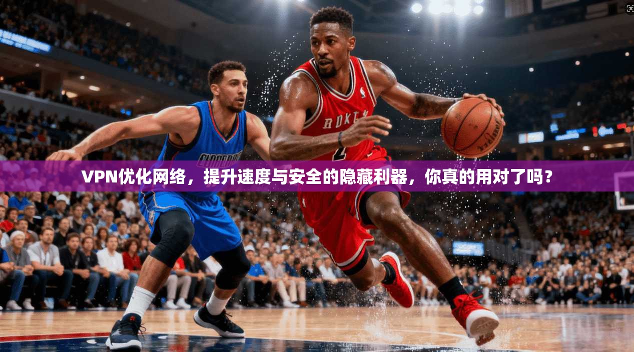 VPN优化网络，提升速度与安全的隐藏利器，你真的用对了吗？