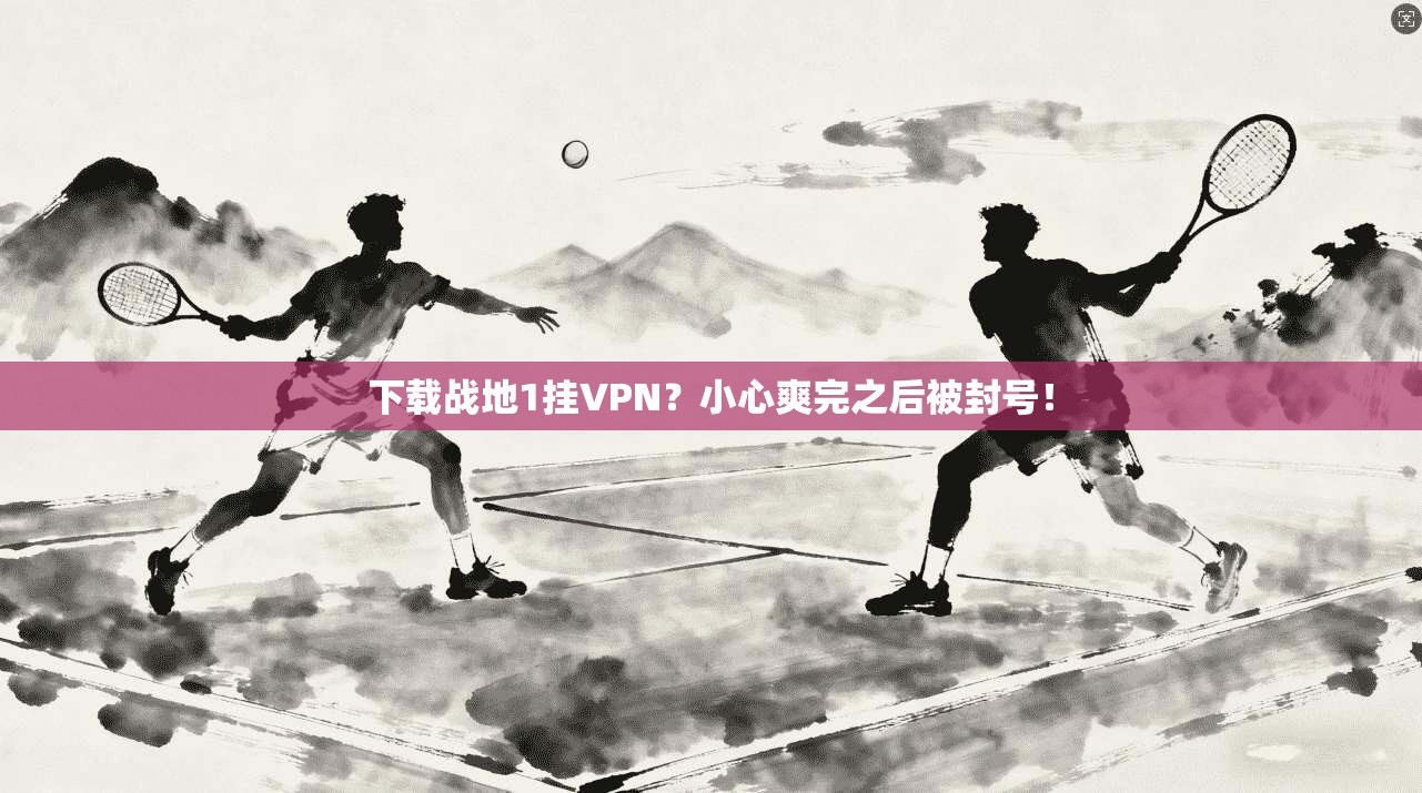 下载战地1挂VPN?小心爽完之后被封号!