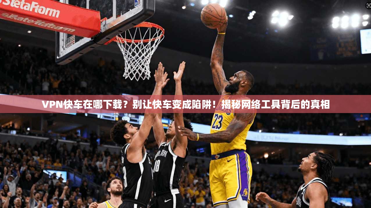 VPN快车在哪下载？别让快车变成陷阱！揭秘网络工具背后的真相