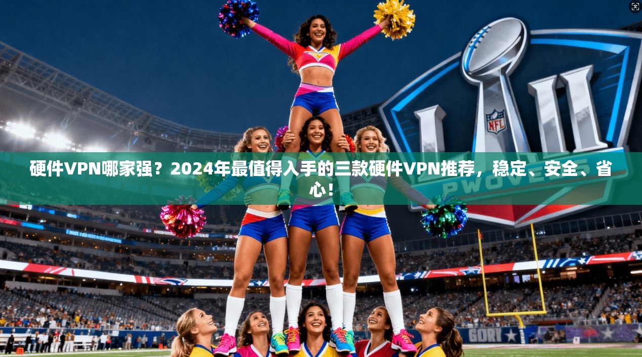 硬件VPN哪家强?2024年最值得入手的三款硬件VPN推荐,稳定、安全、省心!