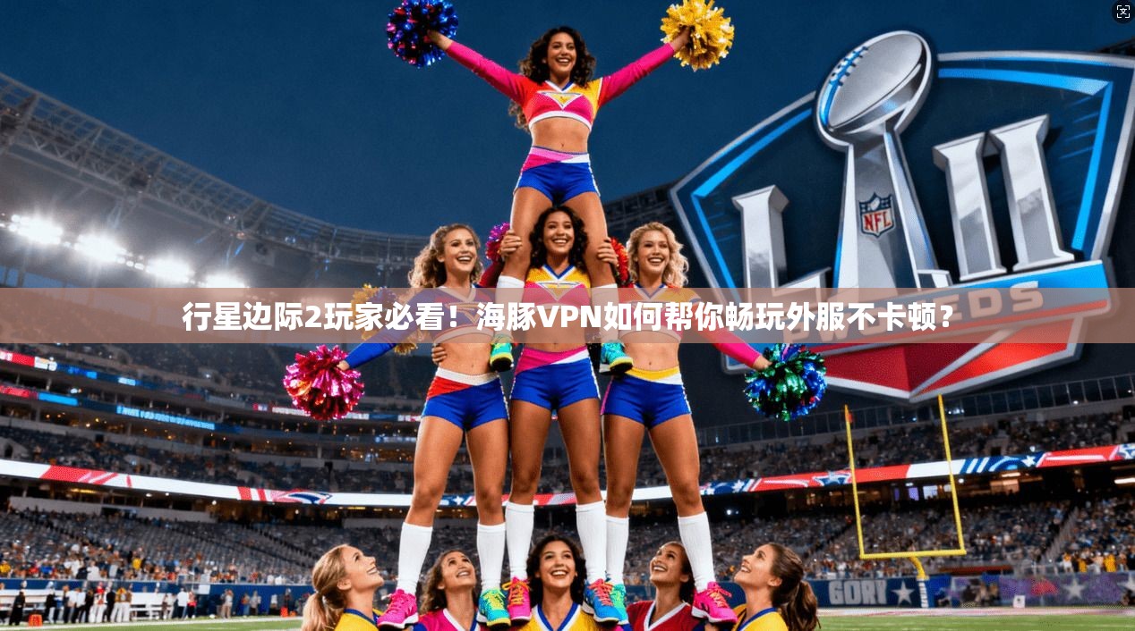 行星边际2玩家必看！海豚VPN如何帮你畅玩外服不卡顿？