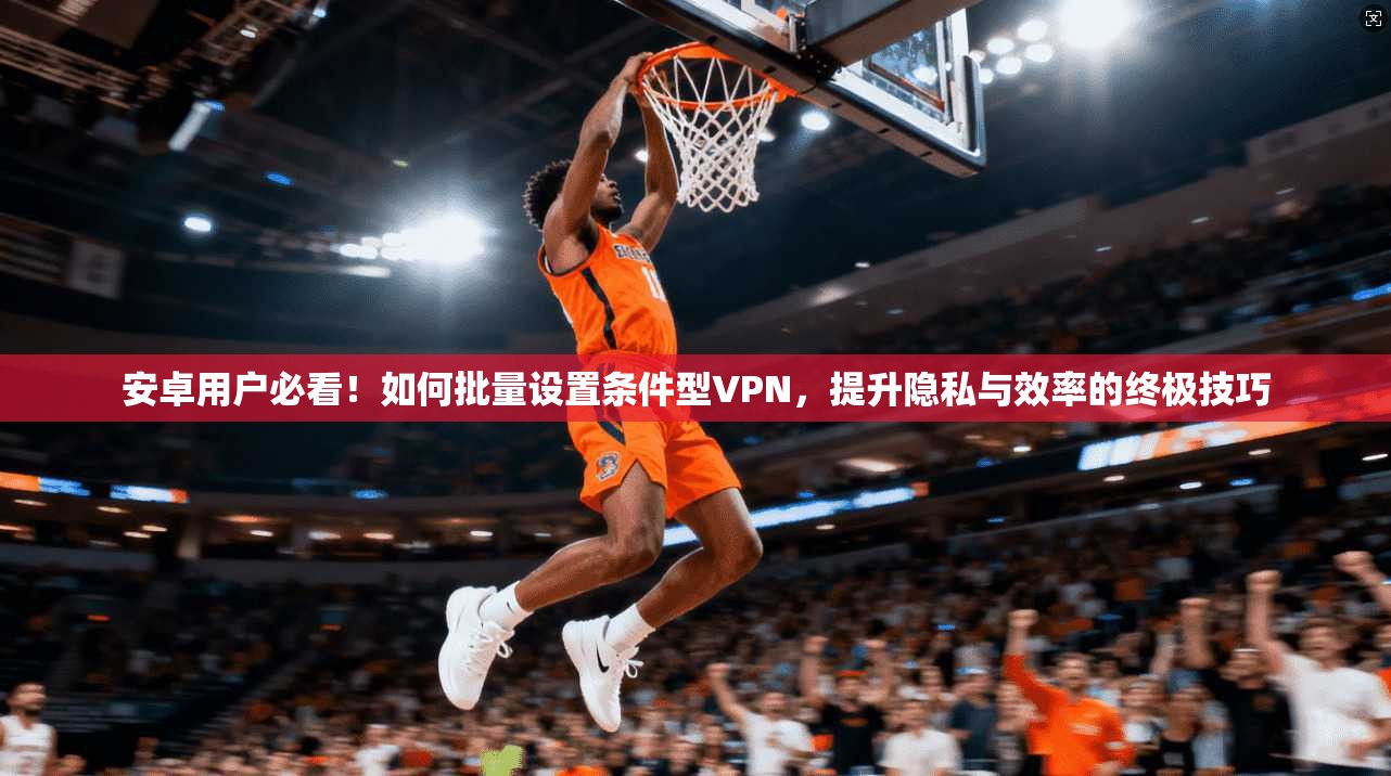 安卓用户必看！如何批量设置条件型VPN，提升隐私与效率的终极技巧