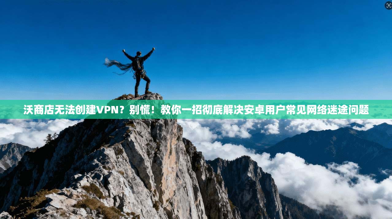 沃商店无法创建VPN？别慌！教你一招彻底解决安卓用户常见网络迷途问题