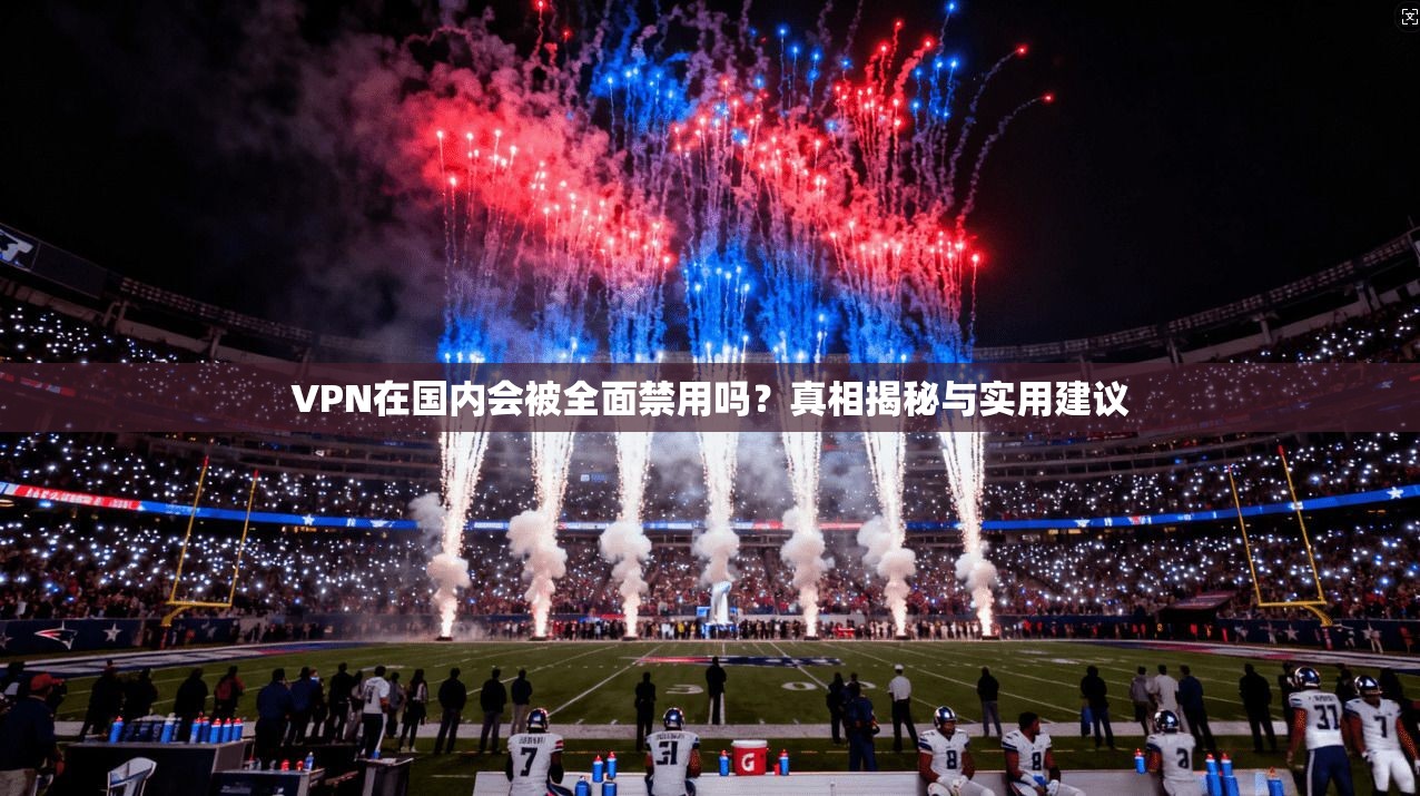 VPN在国内会被全面禁用吗？真相揭秘与实用建议